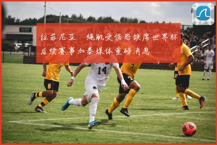 拉菲尼亚腘绳肌受伤恐缺席世界杯后续赛事加泰媒体重磅消息