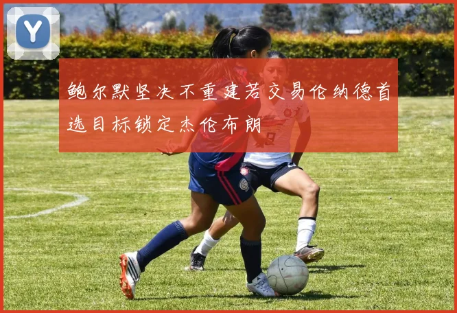 鲍尔默坚决不重建若交易伦纳德首选目标锁定杰伦布朗