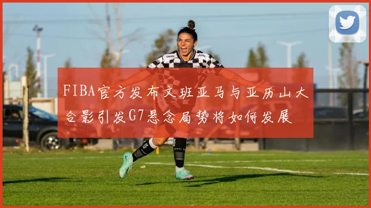 FIBA官方发布文班亚马与亚历山大合影引发G7悬念局势将如何发展