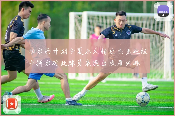 切尔西计划今夏永久转让杰克逊纽卡斯尔对此球员表现出浓厚兴趣