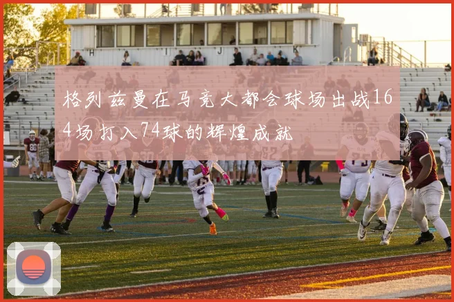 格列兹曼在马竞大都会球场出战164场打入74球的辉煌成就