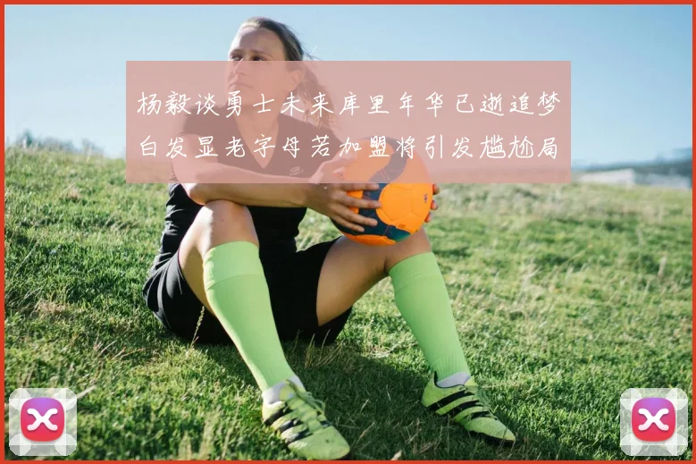 杨毅谈勇士未来库里年华已逝追梦白发显老字母若加盟将引发尴尬局面