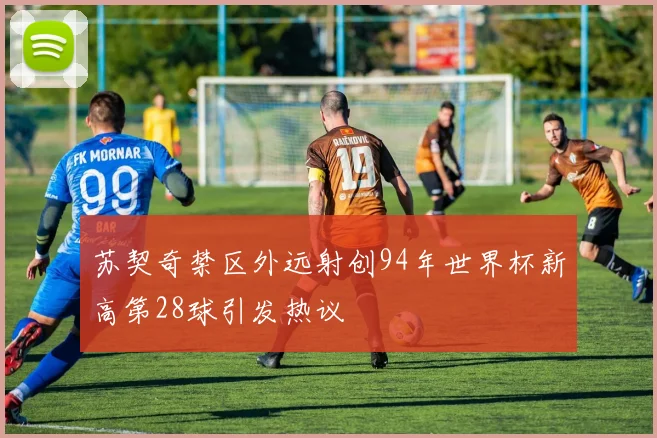 苏契奇禁区外远射创94年世界杯新高第28球引发热议