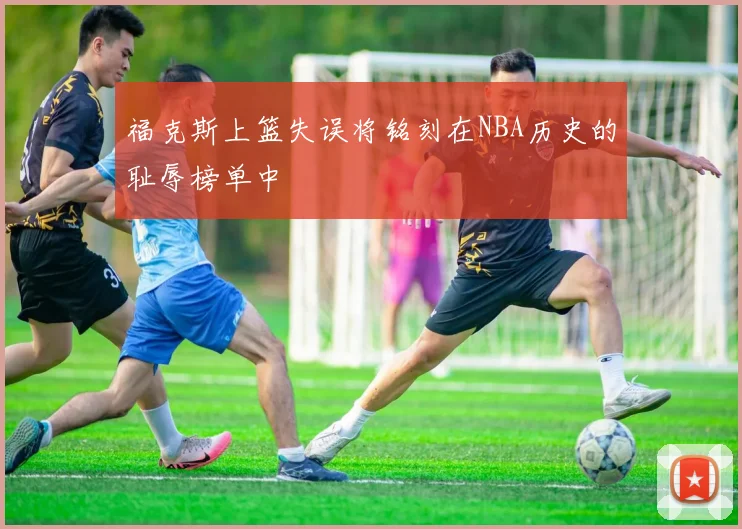 福克斯上篮失误将铭刻在NBA历史的耻辱榜单中