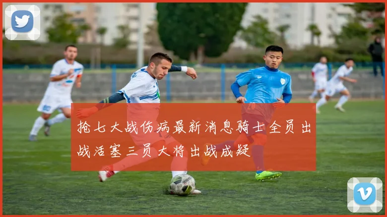 抢七大战伤病最新消息骑士全员出战活塞三员大将出战成疑