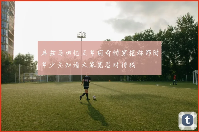 库兹马回忆五年前奇特穿搭称那时年少无知请大家宽容对待我