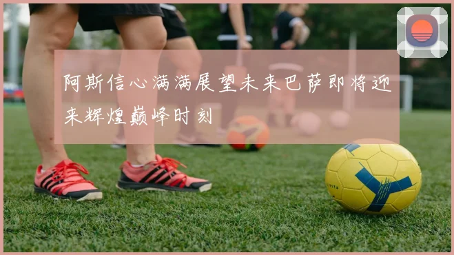 阿斯信心满满展望未来巴萨即将迎来辉煌巅峰时刻