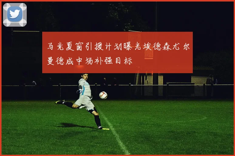 马竞夏窗引援计划曝光埃德森尤尔曼德成中场补强目标