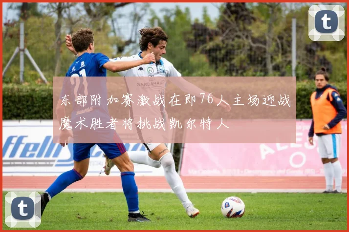 东部附加赛激战在即76人主场迎战魔术胜者将挑战凯尔特人