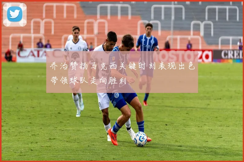 乔治赞扬马克西关键时刻表现出色带领球队走向胜利